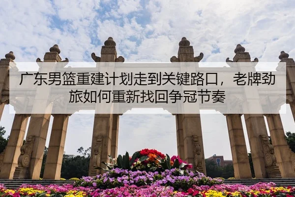 广东男篮重建计划走到关键路口，老牌劲旅如何重新找回争冠节奏