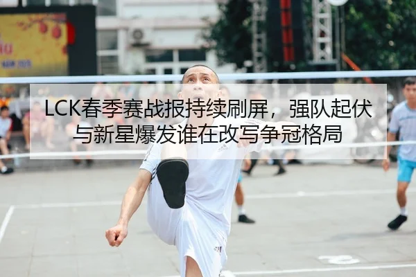 LCK春季赛战报持续刷屏，强队起伏与新星爆发谁在改写争冠格局